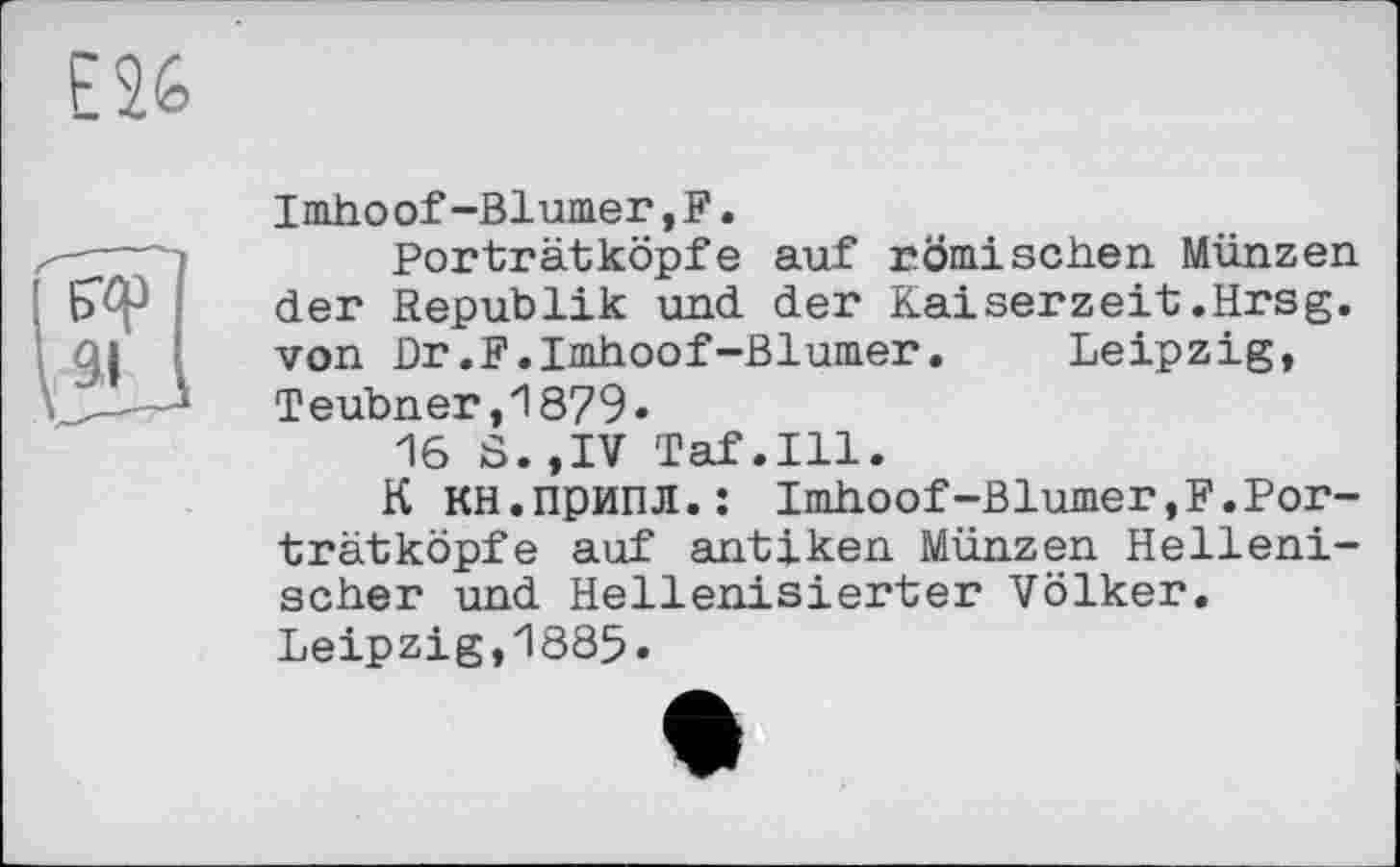 ﻿Imhoof-Blumer,F.
Porträtköpfe auf römischen Münzen der Republik und der Kaiserzeit.Hrsg, von Dr.F.Imhoof-Blumer. Leipzig, Teubner,1879*
16 S.,IV Taf.111.
К кн.припл.: Imhoof-Blümer,F.Porträtköpfe auf antiken Münzen Hellenischer und Hellenisierter Völker. Leipzig,1885.